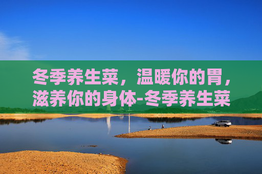 冬季养生菜，温暖你的胃，滋养你的身体-冬季养生菜推荐