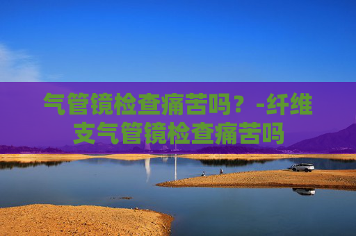 气管镜检查痛苦吗？-纤维支气管镜检查痛苦吗