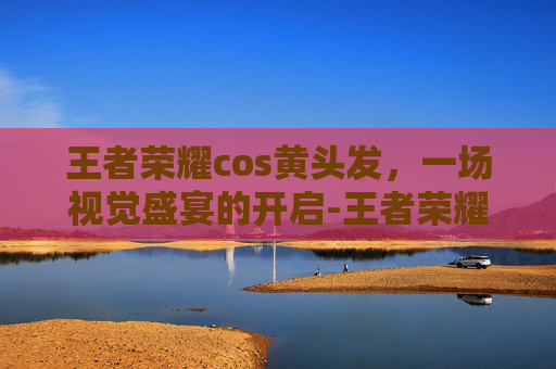 王者荣耀cos黄头发，一场视觉盛宴的开启-王者荣耀cos黄头发女英雄