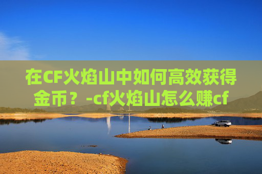 在CF火焰山中如何高效获得金币？-cf火焰山怎么赚cf点