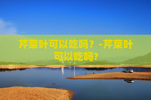 芹菜叶可以吃吗？-芹菜叶可以吃吗?