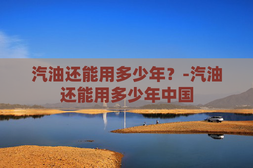 汽油还能用多少年？-汽油还能用多少年中国