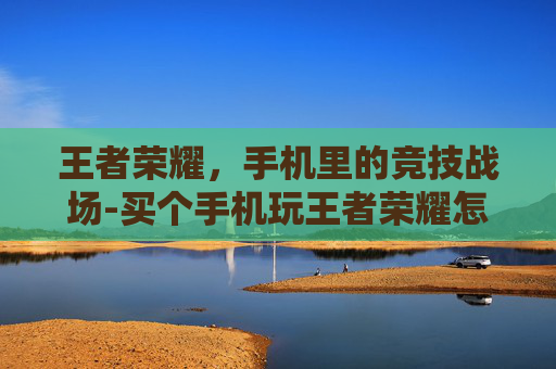 王者荣耀，手机里的竞技战场-买个手机玩王者荣耀怎么样