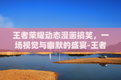 王者荣耀动态漫画搞笑，一场视觉与幽默的盛宴-王者荣耀动态漫画搞笑视频