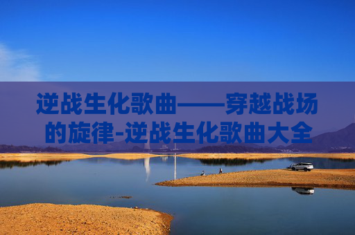 逆战生化歌曲——穿越战场的旋律-逆战生化歌曲大全