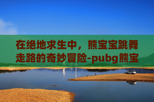 在绝地求生中，熊宝宝跳舞走路的奇妙冒险-pubg熊宝贝