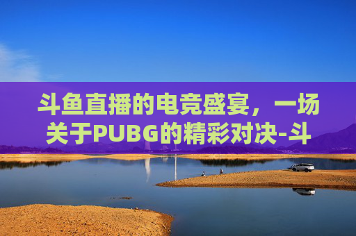 斗鱼直播的电竞盛宴，一场关于PUBG的精彩对决-斗鱼绝地求生直播