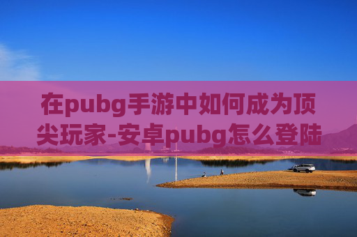 在pubg手游中如何成为顶尖玩家-安卓pubg怎么登陆
