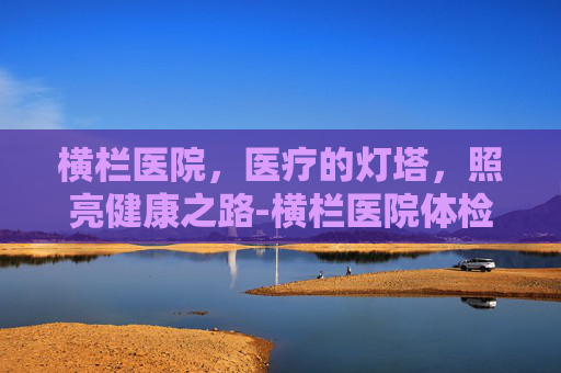 横栏医院，医疗的灯塔，照亮健康之路-横栏医院体检中心上班时间