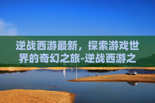 逆战西游最新，探索游戏世界的奇幻之旅-逆战西游之修真篇