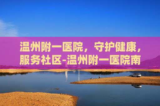 温州附一医院，守护健康，服务社区-温州附一医院南白象院区