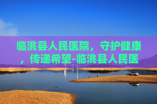 临洮县人民医院，守护健康，传递希望-临洮县人民医院是不是三甲医院