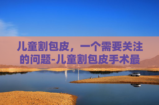 儿童割包皮，一个需要关注的问题-儿童割包皮手术最佳年龄