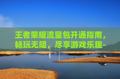王者荣耀流量包开通指南，畅玩无阻，尽享游戏乐趣-王者荣耀流量包在哪开通