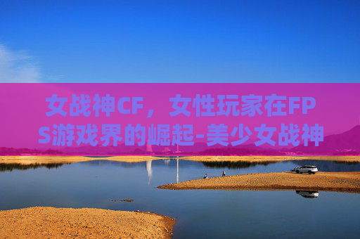 女战神CF，女性玩家在FPS游戏界的崛起-美少女战神