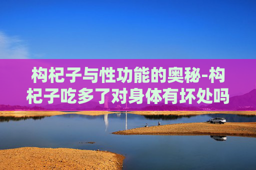 构杞子与性功能的奥秘-构杞子吃多了对身体有坏处吗
