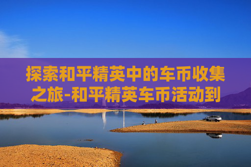 探索和平精英中的车币收集之旅-和平精英车币活动到期怎么回收 探索和平精英中的车币收集之旅-和平精英车币活动到期怎么回收