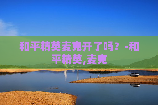 和平精英麦克开了吗?-和平精英,麦克 和平精英麦克开了吗?-和平精英,麦克