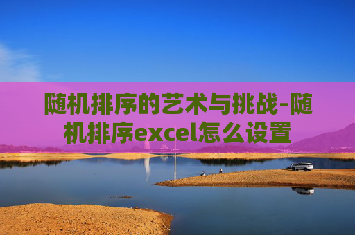 随机排序的艺术与挑战-随机排序excel怎么设置 随机排序的艺术与挑战-随机排序excel怎么设置