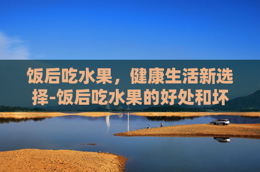 饭后吃水果，健康生活新选择-饭后吃水果的好处和坏处