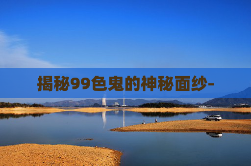 揭秘99色鬼的神秘面纱- 揭秘99色鬼的神秘面纱-