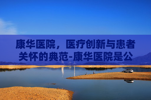 康华医院,医疗创新与患者关怀的典范-康华医院是公立还是私立医院 康华医院,医疗创新与患者关怀的典范-康华医院是公立还是私立医院