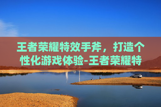 王者荣耀特效手斧,打造个性化游戏体验-王者荣耀特效手斧怎么获得 王者荣耀特效手斧,打造个性化游戏体验-王者荣耀特效手斧怎么获得