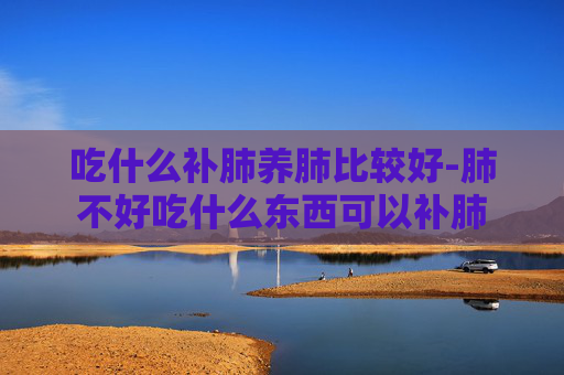 吃什么补肺养肺比较好-肺不好吃什么东西可以补肺 吃什么补肺养肺比较好-肺不好吃什么东西可以补肺