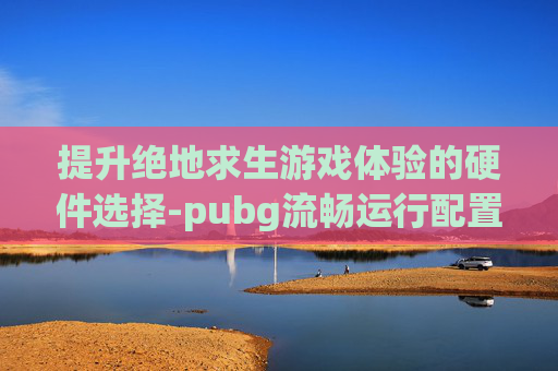 提升绝地求生游戏体验的硬件选择-pubg流畅运行配置
