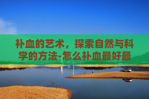 补血的艺术,探索自然与科学的方法-怎么补血最好最快 补血的艺术,探索自然与科学的方法-怎么补血最好最快
