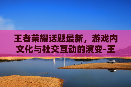 王者荣耀话题最新,游戏内文化与社交互动的演变-王者荣耀话题大全 王者荣耀话题最新,游戏内文化与社交互动的演变-王者荣耀话题大全