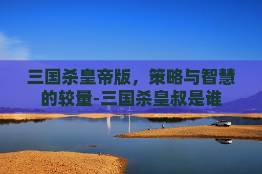 三国杀皇帝版，策略与智慧的较量-三国杀皇叔是谁