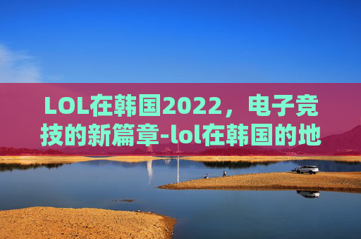 LOL在韩国2022,电子竞技的新篇章-lol在韩国的地位 LOL在韩国2022,电子竞技的新篇章-lol在韩国的地位