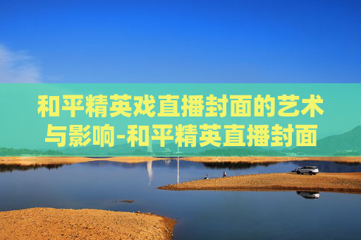 和平精英戏直播封面的艺术与影响-和平精英直播封面设计 和平精英戏直播封面的艺术与影响-和平精英直播封面设计