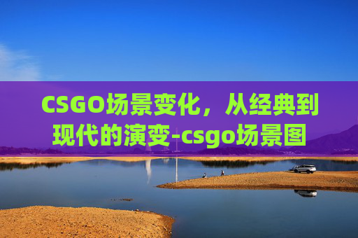 CSGO场景变化,从经典到现代的演变-csgo场景图 CSGO场景变化,从经典到现代的演变-csgo场景图