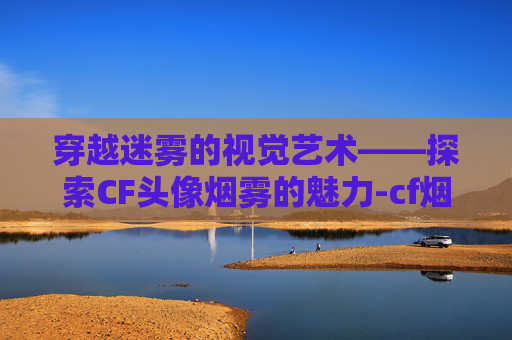 穿越迷雾的视觉艺术——探索CF头像烟雾的魅力-cf烟雾头图片 穿越迷雾的视觉艺术——探索CF头像烟雾的魅力-cf烟雾头图片