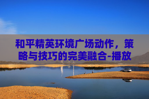和平精英环境广场动作,策略与技巧的完美融合-播放和平精英图片环境舞蹈 和平精英环境广场动作,策略与技巧的完美融合-播放和平精英图片环境舞蹈