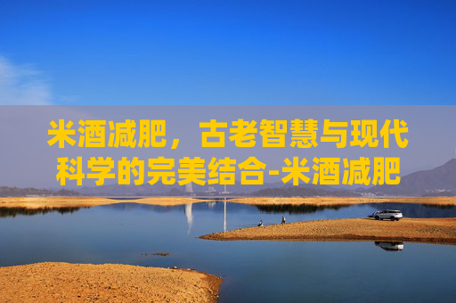 米酒减肥,古老智慧与现代科学的完美结合-米酒减肥还是增肥 米酒减肥,古老智慧与现代科学的完美结合-米酒减肥还是增肥