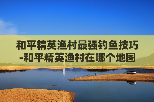 和平精英渔村最强钓鱼技巧-和平精英渔村在哪个地图