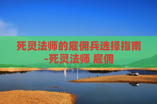 死灵法师的雇佣兵选择指南-死灵法师 雇佣 死灵法师的雇佣兵选择指南-死灵法师 雇佣