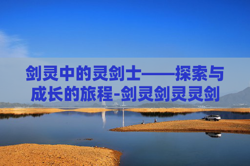 剑灵中的灵剑士——探索与成长的旅程-剑灵剑灵灵剑士 剑灵中的灵剑士——探索与成长的旅程-剑灵剑灵灵剑士