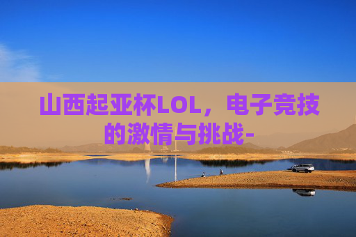 山西起亚杯LOL,电子竞技的激情与挑战- 山西起亚杯LOL,电子竞技的激情与挑战-