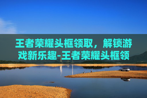 王者荣耀头框领取，解锁游戏新乐趣-王者荣耀头框领取在哪