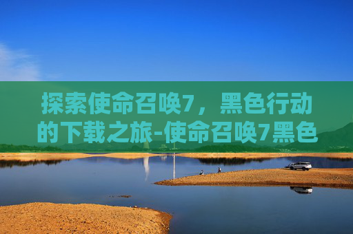探索使命召唤7,黑色行动的下载之旅-使命召唤7黑色行动中文版下载 探索使命召唤7,黑色行动的下载之旅-使命召唤7黑色行动中文版下载