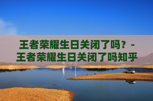 王者荣耀生日关闭了吗？-王者荣耀生日关闭了吗知乎