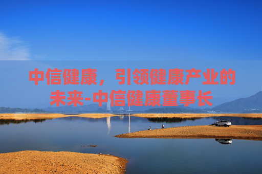 中信健康,引领健康产业的未来-中信健康董事长 中信健康,引领健康产业的未来-中信健康董事长