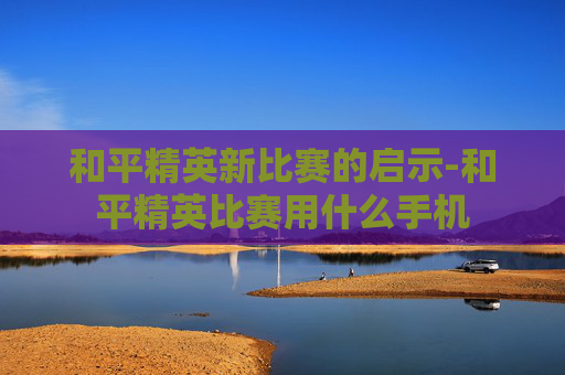 和平精英新比赛的启示-和平精英比赛用什么手机 和平精英新比赛的启示-和平精英比赛用什么手机