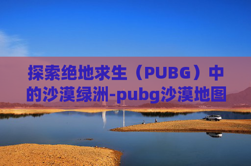 探索绝地求生(PUBG)中的沙漠绿洲-pubg沙漠地图绿洲在哪里 探索绝地求生(PUBG)中的沙漠绿洲-pubg沙漠地图绿洲在哪里