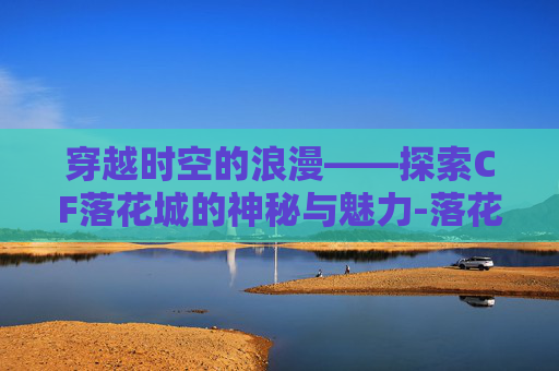 穿越时空的浪漫——探索CF落花城的神秘与魅力-落花城改2.0 穿越时空的浪漫——探索CF落花城的神秘与魅力-落花城改2.0