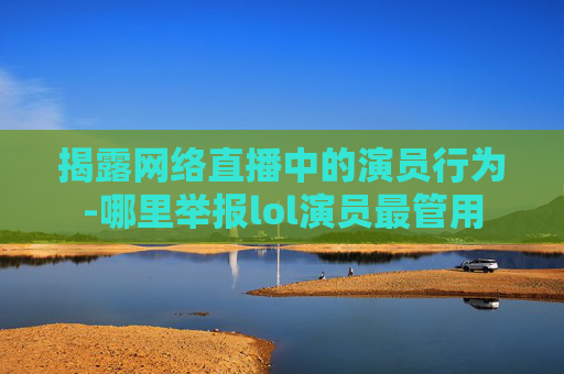 揭露网络直播中的演员行为-哪里举报lol演员最管用 揭露网络直播中的演员行为-哪里举报lol演员最管用